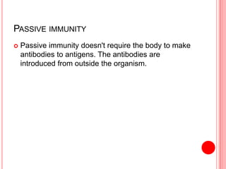 PASSIVE IMMUNITY
 Passive immunity doesn't require the body to make
antibodies to antigens. The antibodies are
introduced from outside the organism.
 