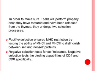 In order to make sure T cells will perform properly
once they have matured and have been released
from the thymus, they undergo two selection
processes:
 Positive selection ensures MHC restriction by
testing the ability of MHCI and MHCII to distinguish
between self and nonself proteins.
 Negative selection tests for self tolerance. Negative
selection tests the binding capabilities of CD4 and
CD8 specifically.
 