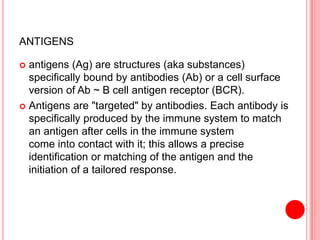 ANTIGENS
 antigens (Ag) are structures (aka substances)
specifically bound by antibodies (Ab) or a cell surface
version of Ab ~ B cell antigen receptor (BCR).
 Antigens are "targeted" by antibodies. Each antibody is
specifically produced by the immune system to match
an antigen after cells in the immune system
come into contact with it; this allows a precise
identification or matching of the antigen and the
initiation of a tailored response.
 
