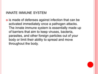 INNATE IMMUNE SYSTEM
 is made of defenses against infection that can be
activated immediately once a pathogen attacks.
The innate immune system is essentially made up
of barriers that aim to keep viruses, bacteria,
parasites, and other foreign particles out of your
body or limit their ability to spread and move
throughout the body.
 