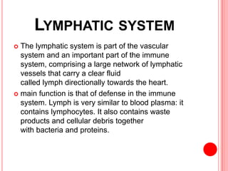 LYMPHATIC SYSTEM
 The lymphatic system is part of the vascular
system and an important part of the immune
system, comprising a large network of lymphatic
vessels that carry a clear fluid
called lymph directionally towards the heart.
 main function is that of defense in the immune
system. Lymph is very similar to blood plasma: it
contains lymphocytes. It also contains waste
products and cellular debris together
with bacteria and proteins.
 