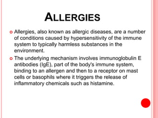 ALLERGIES
 Allergies, also known as allergic diseases, are a number
of conditions caused by hypersensitivity of the immune
system to typically harmless substances in the
environment.
 The underlying mechanism involves immunoglobulin E
antibodies (IgE), part of the body's immune system,
binding to an allergen and then to a receptor on mast
cells or basophils where it triggers the release of
inflammatory chemicals such as histamine.
 