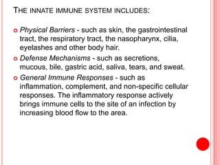 THE INNATE IMMUNE SYSTEM INCLUDES:
 Physical Barriers - such as skin, the gastrointestinal
tract, the respiratory tract, the nasopharynx, cilia,
eyelashes and other body hair.
 Defense Mechanisms - such as secretions,
mucous, bile, gastric acid, saliva, tears, and sweat.
 General Immune Responses - such as
inflammation, complement, and non-specific cellular
responses. The inflammatory response actively
brings immune cells to the site of an infection by
increasing blood flow to the area.
 