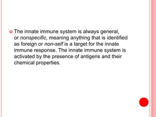  The innate immune system is always general,
or nonspecific, meaning anything that is identified
as foreign or non-self is a target for the innate
immune response. The innate immune system is
activated by the presence of antigens and their
chemical properties.
 