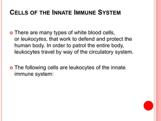 CELLS OF THE INNATE IMMUNE SYSTEM
 There are many types of white blood cells,
or leukocytes, that work to defend and protect the
human body. In order to patrol the entire body,
leukocytes travel by way of the circulatory system.
 The following cells are leukocytes of the innate
immune system:
 