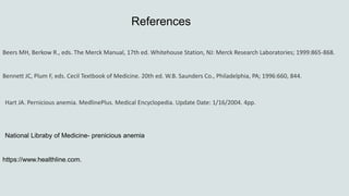 References
Beers MH, Berkow R., eds. The Merck Manual, 17th ed. Whitehouse Station, NJ: Merck Research Laboratories; 1999:865-868.
Bennett JC, Plum F, eds. Cecil Textbook of Medicine. 20th ed. W.B. Saunders Co., Philadelphia, PA; 1996:660, 844.
Hart JA. Pernicious anemia. MedlinePlus. Medical Encyclopedia. Update Date: 1/16/2004. 4pp.
National Libraby of Medicine- prenicious anemia
https://www.healthline.com.
 