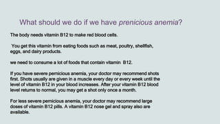 What should we do if we have prenicious anemia?
The body needs vitamin B12 to make red blood cells.
You get this vitamin from eating foods such as meat, poultry, shellfish,
eggs, and dairy products.
we need to consume a lot of foods that contain vitamin B12.
If you have severe pernicious anemia, your doctor may recommend shots
first. Shots usually are given in a muscle every day or every week until the
level of vitamin B12 in your blood increases. After your vitamin B12 blood
level returns to normal, you may get a shot only once a month.
For less severe pernicious anemia, your doctor may recommend large
doses of vitamin B12 pills. A vitamin B12 nose gel and spray also are
available.
 