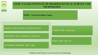 GURU NANAK INSTITUTE OF PHARMACEUTICAL SCIENCE AND
TECHNOLOGY
TOPIC : Overview about Cancer
NAME OF THE STUDENT : SOUMYAJIT DEY
UNIVERSITY ROLL NUMBER: 31308421028
ACADEMIC SESSION : 2023- 2024
PAPER NAME: Immunology
PAPER CODE: CMC-401
Maulana Abul Kalam Azad University of Technology
 