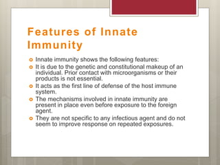 Features of Innate
Immunity
 Innate immunity shows the following features:
 It is due to the genetic and constitutional makeup of an
individual. Prior contact with microorganisms or their
products is not essential.
 It acts as the first line of defense of the host immune
system.
 The mechanisms involved in innate immunity are
present in place even before exposure to the foreign
agent.
 They are not specific to any infectious agent and do not
seem to improve response on repeated exposures.
 