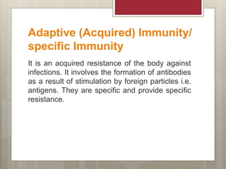 Adaptive (Acquired) Immunity/
specific Immunity
It is an acquired resistance of the body against
infections. It involves the formation of antibodies
as a result of stimulation by foreign particles i.e.
antigens. They are specific and provide specific
resistance.
 