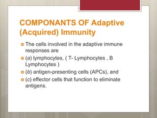 COMPONANTS OF Adaptive
(Acquired) Immunity
 The cells involved in the adaptive immune
responses are
 (a) lymphocytes, ( T- Lymphocytes , B
Lymphocytes )
 (b) antigen-presenting cells (APCs), and
 (c) effector cells that function to eliminate
antigens.
 