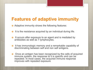Features of adaptive immunity
 Adaptive immunity shows the following features:
 It is the resistance acquired by an individual during life.
 It occurs after exposure to an agent and is mediated by
antibodies as well as T lymphocytes.
 It has immunologic memory and a remarkable capability of
discriminating between self and non self antigens.
 Once an antigen has been recognized by the cells of acquired
immune system, the response to it is specific and can be
repeated. In most cases, the acquired immune response
improves with repeated exposure
 