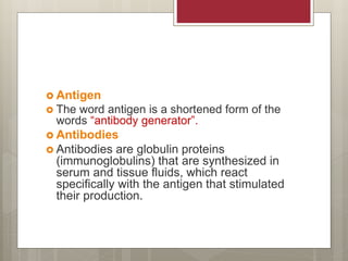  Antigen
 The word antigen is a shortened form of the
words “antibody generator”.
 Antibodies
 Antibodies are globulin proteins
(immunoglobulins) that are synthesized in
serum and tissue fluids, which react
specifically with the antigen that stimulated
their production.
 