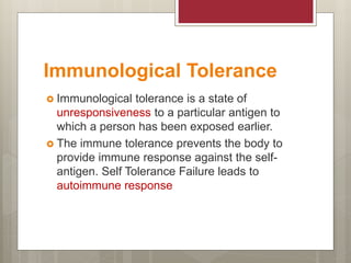 Immunological Tolerance
 Immunological tolerance is a state of
unresponsiveness to a particular antigen to
which a person has been exposed earlier.
 The immune tolerance prevents the body to
provide immune response against the self-
antigen. Self Tolerance Failure leads to
autoimmune response
 