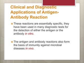 Clinical and Diagnostic
Applications of Antigen-
Antibody Reaction
 These reactions are essentially specific, they
have been used in many diagnostic tests for
the detection of either the antigen or the
antibody in vitro.
 The antigen and antibody reactions also form
the basis of immunity against microbial
diseases in vivo.
 