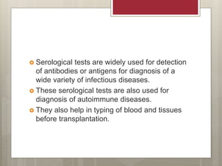  Serological tests are widely used for detection
of antibodies or antigens for diagnosis of a
wide variety of infectious diseases.
 These serological tests are also used for
diagnosis of autoimmune diseases.
 They also help in typing of blood and tissues
before transplantation.
 