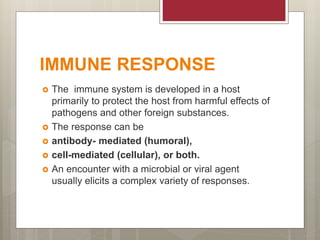 IMMUNE RESPONSE
 The immune system is developed in a host
primarily to protect the host from harmful effects of
pathogens and other foreign substances.
 The response can be
 antibody- mediated (humoral),
 cell-mediated (cellular), or both.
 An encounter with a microbial or viral agent
usually elicits a complex variety of responses.
 