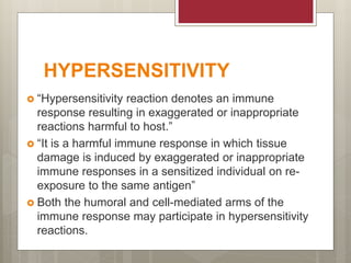 HYPERSENSITIVITY
 “Hypersensitivity reaction denotes an immune
response resulting in exaggerated or inappropriate
reactions harmful to host.”
 “It is a harmful immune response in which tissue
damage is induced by exaggerated or inappropriate
immune responses in a sensitized individual on re-
exposure to the same antigen”
 Both the humoral and cell-mediated arms of the
immune response may participate in hypersensitivity
reactions.
 