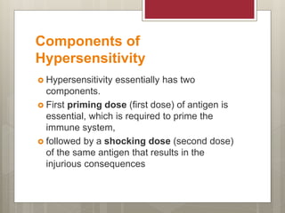 Components of
Hypersensitivity
 Hypersensitivity essentially has two
components.
 First priming dose (first dose) of antigen is
essential, which is required to prime the
immune system,
 followed by a shocking dose (second dose)
of the same antigen that results in the
injurious consequences
 
