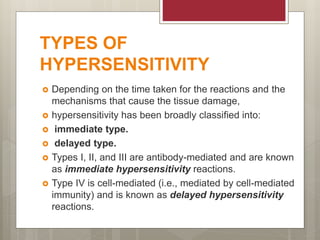 TYPES OF
HYPERSENSITIVITY
 Depending on the time taken for the reactions and the
mechanisms that cause the tissue damage,
 hypersensitivity has been broadly classified into:
 immediate type.
 delayed type.
 Types I, II, and III are antibody-mediated and are known
as immediate hypersensitivity reactions.
 Type IV is cell-mediated (i.e., mediated by cell-mediated
immunity) and is known as delayed hypersensitivity
reactions.
 