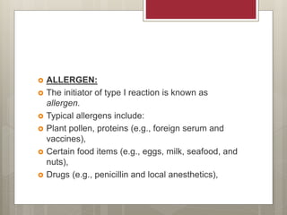  ALLERGEN:
 The initiator of type I reaction is known as
allergen.
 Typical allergens include:
 Plant pollen, proteins (e.g., foreign serum and
vaccines),
 Certain food items (e.g., eggs, milk, seafood, and
nuts),
 Drugs (e.g., penicillin and local anesthetics),
 