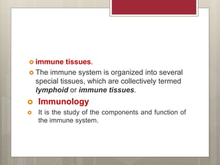  immune tissues.
 The immune system is organized into several
special tissues, which are collectively termed
lymphoid or immune tissues.
 Immunology
 It is the study of the components and function of
the immune system.
 