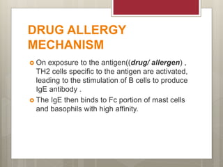 DRUG ALLERGY
MECHANISM
 On exposure to the antigen((drug/ allergen) ,
TH2 cells specific to the antigen are activated,
leading to the stimulation of B cells to produce
IgE antibody .
 The IgE then binds to Fc portion of mast cells
and basophils with high affinity.
 