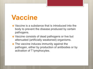 Vaccine
 Vaccine is a substance that is introduced into the
body to prevent the disease produced by certain
pathogens.
 Vaccine consists of dead pathogens or live but
attenuated (artificially weakened) organisms.
 The vaccine induces immunity against the
pathogen, either by production of antibodies or by
activation of T lymphocytes.
 
