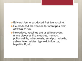  Edward Jenner produced first live vaccine.
 He produced the vaccine for smallpox from
cowpox virus.
 Nowadays, vaccines are used to prevent
many diseases like measles, mumps,
poliomyelitis, tuberculosis, smallpox, rubella,
yellow fever, rabies, typhoid, influenza,
hepatitis B, etc.
 