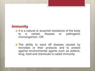 Immunity
 It is a natural or acquired resistance of the body
to a certain disease or pathogenic
microorganism. OR
 The ability to ward off disease caused by
microbes or their products and to protect
against environmental agents such as pollens,
drug, food and chemicals is called immunity.
 