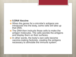  5.DNA Vaccine
 When the genes for a microbe’s antigens are
introduced into the body, some cells will take up
that DNA.
 The DNA then instructs those cells to make the
antigen molecules. The cells secrete the antigens
and display them on their surfaces.
 In other words, the body’s own cells become
vaccine-making factories, creating the antigens
necessary to stimulate the immune system.
 