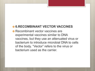  6.RECOMBINANT VECTOR VACCINES
 Recombinant vector vaccines are
experimental vaccines similar to DNA
vaccines, but they use an attenuated virus or
bacterium to introduce microbial DNA to cells
of the body. “Vector” refers to the virus or
bacterium used as the carrier.
 
