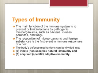 Types of Immunity
 The main function of the immune system is to
prevent or limit infections by pathogenic
microorganisms, such as bacteria, viruses,
parasites, and fungi.
 The recognition of microorganisms and foreign
substances is the first event in immune responses
of a host.
 The body’s defense mechanisms can be divided into:
 (a) innate (non specific / natural ) immunity and
 (b) acquired (specific/ adaptive) immunity.
 