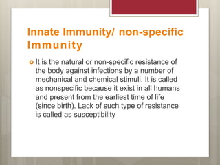 Innate Immunity/ non-specific
Immunity
 It is the natural or non-specific resistance of
the body against infections by a number of
mechanical and chemical stimuli. It is called
as nonspecific because it exist in all humans
and present from the earliest time of life
(since birth). Lack of such type of resistance
is called as susceptibility
 