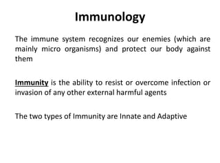 Immunology
The immune system recognizes our enemies (which are
mainly micro organisms) and protect our body against
them
Immunity is the ability to resist or overcome infection or
invasion of any other external harmful agents
The two types of Immunity are Innate and Adaptive
 