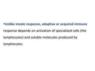 Unlike innate response, adaptive or acquired immune
response depends on activation of specialized cells (the
lymphocytes) and soluble molecules produced by
lymphocytes.
 