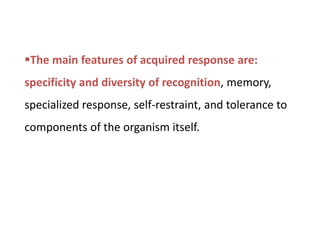 The main features of acquired response are:
specificity and diversity of recognition, memory,
specialized response, self-restraint, and tolerance to
components of the organism itself.
 