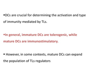 DCs are crucial for determining the activation and type
of immunity mediated by TLs.
In general, immature DCs are tolerogenic, while
mature DCs are immunostimulatory.
 However, in some contexts, mature DCs can expand
the population of TLs regulators
 