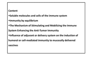 Content
Soluble molecules and cells of the immune system
Immunity by equilibrium
The Mechanism of Stimulating and Mobilizing the Immune
System Enhancing the Anti-Tumor Immunity
Influence of adjuvant or delivery system on the induction of
humoral or cell-mediated immunity to mucosally delivered
vaccines
 