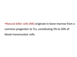 Natural killer cells (NK) originate in bone marrow from a
common progenitor to TLs, constituting 5% to 20% of
blood mononuclear cells.
 