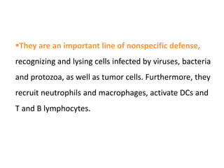 They are an important line of nonspecific defense,
recognizing and lysing cells infected by viruses, bacteria
and protozoa, as well as tumor cells. Furthermore, they
recruit neutrophils and macrophages, activate DCs and
T and B lymphocytes.
 