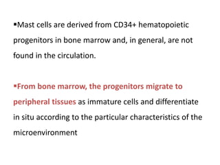 Mast cells are derived from CD34+ hematopoietic
progenitors in bone marrow and, in general, are not
found in the circulation.
From bone marrow, the progenitors migrate to
peripheral tissues as immature cells and differentiate
in situ according to the particular characteristics of the
microenvironment
 