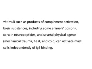 Stimuli such as products of complement activation,
basic substances, including some animals’ poisons,
certain neuropeptides, and several physical agents
(mechanical trauma, heat, and cold) can activate mast
cells independently of IgE binding.
 