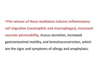 The release of these mediators induces inflammatory
cell migration (neutrophils and macrophages), increased
vascular permeability, mucus secretion, increased
gastrointestinal motility, and bronchoconstriction, which
are the signs and symptoms of allergy and anaphylaxis.
 