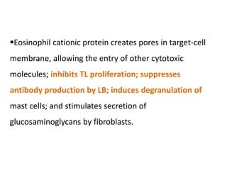 Eosinophil cationic protein creates pores in target-cell
membrane, allowing the entry of other cytotoxic
molecules; inhibits TL proliferation; suppresses
antibody production by LB; induces degranulation of
mast cells; and stimulates secretion of
glucosaminoglycans by fibroblasts.
 