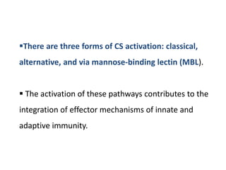 There are three forms of CS activation: classical,
alternative, and via mannose-binding lectin (MBL).
 The activation of these pathways contributes to the
integration of effector mechanisms of innate and
adaptive immunity.
 