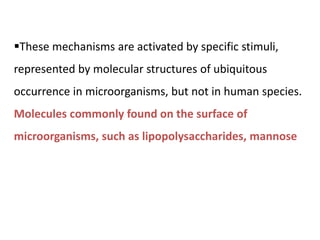 These mechanisms are activated by specific stimuli,
represented by molecular structures of ubiquitous
occurrence in microorganisms, but not in human species.
Molecules commonly found on the surface of
microorganisms, such as lipopolysaccharides, mannose
 