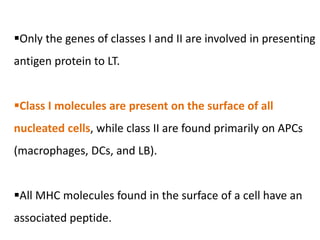 Only the genes of classes I and II are involved in presenting
antigen protein to LT.
Class I molecules are present on the surface of all
nucleated cells, while class II are found primarily on APCs
(macrophages, DCs, and LB).
All MHC molecules found in the surface of a cell have an
associated peptide.
 