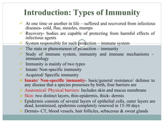  At one time or another in life – suffered and recovered from infectious
diseases- cold, flue, measles, mumps
 Recovery- bodies are capable of protecting from harmful effects of
infectious agents
 System responsible for such protection – immune system
 The state or phenomenon of protection – immunity
 Study of immune system, immunity and immune mechanisms –
immunology
 Immunity is mainly of two types
 Innate/ Non-specific immunity
 Acquired/ Specific immunity
 Innate/ Non-specific immunity- basic/general resistance/ defense to
any disease that a species possesses by birth, four barriers are
 Anatomical/ Physical barriers: Includes skin and mucus membrane
 Skin: two distinct layers, thin-epidermis, thick- dermis
 Epidermis consists of several layers of epithelial cells, outer layers are
dead, keratinized, epidermis completely renewed in 15-30 days
 Dermis- CT, blood vessels, hair follicles, sebaceous & sweat glands
Introduction: Types of Immunity
 