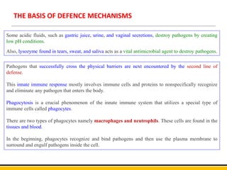THE BASIS OF DEFENCE MECHANISMS
Some acidic fluids, such as gastric juice, urine, and vaginal secretions, destroy pathogens by creating
low pH conditions.
Also, lysozyme found in tears, sweat, and saliva acts as a vital antimicrobial agent to destroy pathogens.
Pathogens that successfully cross the physical barriers are next encountered by the second line of
defense.
This innate immune response mostly involves immune cells and proteins to nonspecifically recognize
and eliminate any pathogen that enters the body.
Phagocytosis is a crucial phenomenon of the innate immune system that utilizes a special type of
immune cells called phagocytes.
There are two types of phagocytes namely macrophages and neutrophils. These cells are found in the
tissues and blood.
In the beginning, phagocytes recognize and bind pathogens and then use the plasma membrane to
surround and engulf pathogens inside the cell.
 